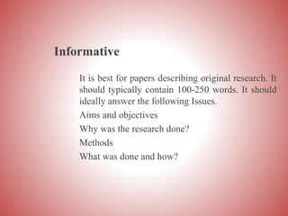 Informative
It is best for papers describing original research. It
should typically contain 100-250 words. It should
ideally answer the following Issues.
Aims and objectives
Why was the research done?
Methods
What was done and how?
 
