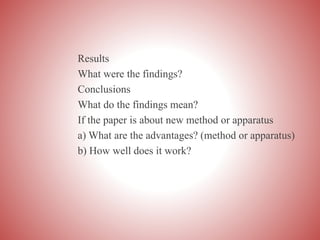 Results
What were the findings?
Conclusions
What do the findings mean?
If the paper is about new method or apparatus
a) What are the advantages? (method or apparatus)
b) How well does it work?
 