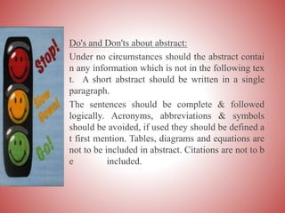 Do's and Don'ts about abstract:
Under no circumstances should the abstract contai
n any information which is not in the following tex
t. A short abstract should be written in a single
paragraph.
The sentences should be complete & followed
logically. Acronyms, abbreviations & symbols
should be avoided, if used they should be defined a
t first mention. Tables, diagrams and equations are
not to be included in abstract. Citations are not to b
e included.
 