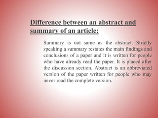 Difference between an abstract and
summary of an article:
Summary is not same as the abstract. Strictly
speaking a summary restates the main findings and
conclusions of a paper and it is written for people
who have already read the paper. It is placed after
the discussion section. Abstract is an abbreviated
version of the paper written for people who may
never read the complete version.
 