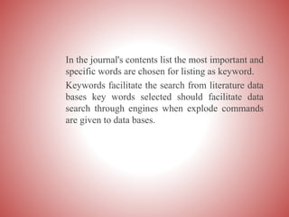 In the journal's contents list the most important and
specific words are chosen for listing as keyword.
Keywords facilitate the search from literature data
bases key words selected should facilitate data
search through engines when explode commands
are given to data bases.
 