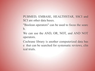 PUBMED, EMBASE, HEALTHSTAR, SSCI and
SCI are other data bases.
"Boolean operators" can be used to focus the searc
h.
We can use the AND, OR, NOT, and AND NOT
operators.
Cochrane library is another computerized data bas
e that can be searched for systematic reviews, clin
ical trials.
 