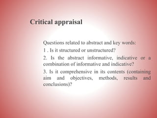 Critical appraisal
Questions related to abstract and key words:
1 . Is it structured or unstructured?
2. Is the abstract informative, indicative or a
combination of informative and indicative?
3. Is it comprehensive in its contents (containing
aim and objectives, methods, results and
conclusions)?
 