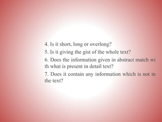 4. Is it short, long or overlong?
5. Is it giving the gist of the whole text?
6. Does the information given in abstract match wi
th what is present in detail text?
7. Does it contain any information which is not in
the text?
 