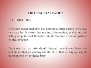 CRITICAL EVALUATION
INTRODUCTION
Evidence-based medicine' has become a catch-phrase in the last
two decades. It means that reading, interpreting, evaluating and
acting on published literature should become a routine part of
clinical practice.
Decisions that we take should depend on evidence base, the
techniques that we employ and the skills that we engage should
be supported by evidence base.
 