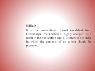 IMRaD
It is the conventional format (modified from
Greenhalgh 1997) which is highly accepted as a
norm in the publication circle. It refers to the order
in which the contents of an article should be
presented.
 