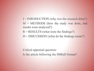 I = INRODUCTION (why was the research done?)
M = METHODS (how the study was done, and
results were analysed?)
R = RESULTS (what were the findings?)
D = DISCUSSION (what do the findings mean?)
Critical appraisal question:
Is the article following the IMRaD format?
 