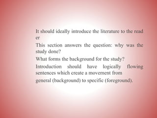 It should ideally introduce the literature to the read
er
This section answers the question: why was the
study done?
What forms the background for the study?
Introduction should have logically flowing
sentences which create a movement from
general (background) to specific (foreground).
 