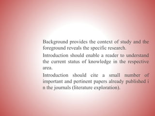 Background provides the context of study and the
foreground reveals the specific research.
Introduction should enable a reader to understand
the current status of knowledge in the respective
area.
Introduction should cite a small number of
important and pertinent papers already published i
n the journals (literature exploration).
 