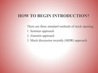 HOW TO BEGIN INTRODUCTION?
There are three standard methods of stock opening.
1. Seminar approach
2. Alarmist approach
3. Much discussion recently (MDR) approach.
 