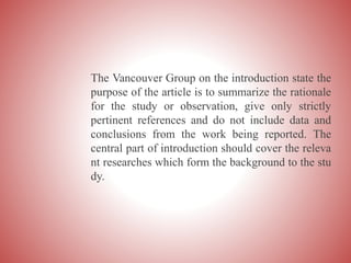 The Vancouver Group on the introduction state the
purpose of the article is to summarize the rationale
for the study or observation, give only strictly
pertinent references and do not include data and
conclusions from the work being reported. The
central part of introduction should cover the releva
nt researches which form the background to the stu
dy.
 