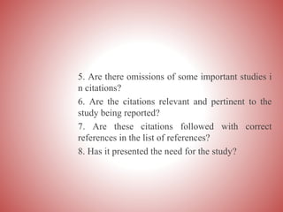 5. Are there omissions of some important studies i
n citations?
6. Are the citations relevant and pertinent to the
study being reported?
7. Are these citations followed with correct
references in the list of references?
8. Has it presented the need for the study?
 