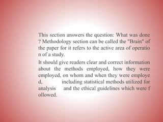 This section answers the question: What was done
? Methodology section can be called the "Brain" of
the paper for it refers to the active area of operatio
n of a study.
It should give readers clear and correct information
about the methods employed, how they were
employed, on whom and when they were employe
d, including statistical methods utilized for
analysis and the ethical guidelines which were f
ollowed.
 
