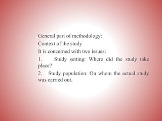 General part of methodology:
Context of the study
It is concerned with two issues:
1. Study setting: Where did the study take
place?
2. Study population: On whom the actual study
was carried out.
 