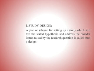 I. STUDY DESIGN:
A plan or scheme for setting up a study which will
test the stated hypothesis and address the broader
issues raised by the research question is called stud
y design
 