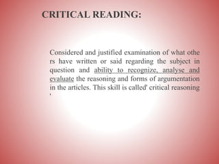 CRITICAL READING:
Considered and justified examination of what othe
rs have written or said regarding the subject in
question and ability to recognize, analyse and
evaluate the reasoning and forms of argumentation
in the articles. This skill is called' critical reasoning
'
 