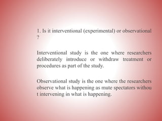 1. Is it interventional (experimental) or observational
?
Interventional study is the one where researchers
deliberately introduce or withdraw treatment or
procedures as part of the study.
Observational study is the one where the researchers
observe what is happening as mute spectators withou
t intervening in what is happening.
 