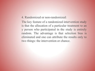 4. Randomized or non-randomized:
The key feature of a randomized intervention study
is that the allocation of a particular treatment to an
y person who participated in the study is entirely
random. The advantage is that selection bias is
eliminated and one can attribute the results only to
two things: the intervention or chance.
 