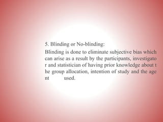 5. Blinding or No-blinding:
Blinding is done to eliminate subjective bias which
can arise as a result by the participants, investigato
r and statistician of having prior knowledge about t
he group allocation, intention of study and the age
nt used.
 