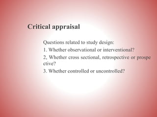 Critical appraisal
Questions related to study design:
1. Whether observational or interventional?
2, Whether cross sectional, retrospective or prospe
ctive?
3. Whether controlled or uncontrolled?
 