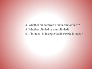 4. Whether randomized or non-randomized?
5. Whether blinded or non-blinded?
6. If blinded -is it single/double/triple blinded?
 