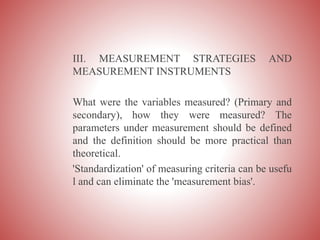 III. MEASUREMENT STRATEGIES AND
MEASUREMENT INSTRUMENTS
What were the variables measured? (Primary and
secondary), how they were measured? The
parameters under measurement should be defined
and the definition should be more practical than
theoretical.
'Standardization' of measuring criteria can be usefu
l and can eliminate the 'measurement bias'.
 