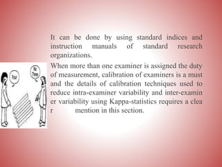 It can be done by using standard indices and
instruction manuals of standard research
organizations.
When more than one examiner is assigned the duty
of measurement, calibration of examiners is a must
and the details of calibration techniques used to
reduce intra-examiner variability and inter-examin
er variability using Kappa-statistics requires a clea
r mention in this section.
 
