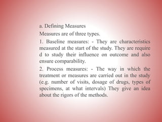 a. Defining Measures
Measures are of three types.
1. Baseline measures: - They are characteristics
measured at the start of the study. They are require
d to study their influence on outcome and also
ensure comparability.
2. Process measures: - The way in which the
treatment or measures are carried out in the study
(e.g. number of visits, dosage of drugs, types of
specimens, at what intervals) They give an idea
about the rigors of the methods.
 