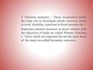 3. Outcome measures: - Those occurrences which
the study aim to investigate (death, recovery, return
to work, disability, reduction in blood pressure etc.)
Important outcome measures in direct relation with
the objectives of study are called' Primary Outcome
s'. Those which are important but not the main focus
of the study are called Secondary outcomes.
 