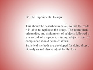 IV. The Experimental Design
This should be described in detail, so that the reade
r is able to replicate the study. The recruitment,
orientation, and assignment of subjects followed b
y a record of drop-outs, missing subjects, loss of
compliance should be noted down.
Statistical methods are developed for doing drop o
ut analysis and also to adjust for the loss.
 