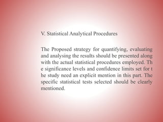 V. Statistical Analytical Procedures
The Proposed strategy for quantifying, evaluating
and analysing the results should be presented along
with the actual statistical procedures employed. Th
e significance levels and confidence limits set for t
he study need an explicit mention in this part. The
specific statistical tests selected should be clearly
mentioned.
 