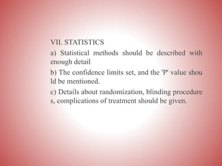 VII. STATISTICS
a) Statistical methods should be described with
enough detail
b) The confidence limits set, and the 'P' value shou
ld be mentioned.
c) Details about randomization, blinding procedure
s, complications of treatment should be given.
 