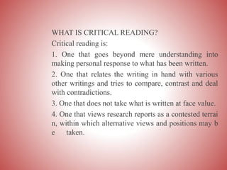 WHAT IS CRITICAL READING?
Critical reading is:
1. One that goes beyond mere understanding into
making personal response to what has been written.
2. One that relates the writing in hand with various
other writings and tries to compare, contrast and deal
with contradictions.
3. One that does not take what is written at face value.
4. One that views research reports as a contested terrai
n, within which alternative views and positions may b
e taken.
 