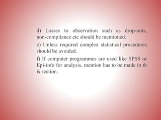 d) Losses to observation such as drop-outs,
non-compliance etc should be mentioned.
e) Unless required complex statistical procedures
should be avoided.
f) If computer programmes are used like SPSS or
Epi-info for analysis, mention has to be made in th
is section.
 