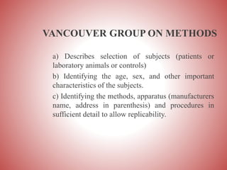 VANCOUVER GROUP ON METHODS
a) Describes selection of subjects (patients or
laboratory animals or controls)
b) Identifying the age, sex, and other important
characteristics of the subjects.
c) Identifying the methods, apparatus (manufacturers
name, address in parenthesis) and procedures in
sufficient detail to allow replicability.
 