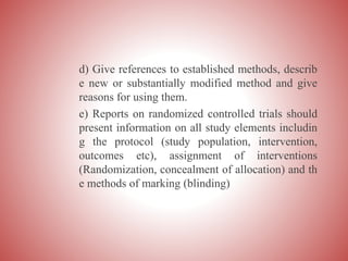 d) Give references to established methods, describ
e new or substantially modified method and give
reasons for using them.
e) Reports on randomized controlled trials should
present information on all study elements includin
g the protocol (study population, intervention,
outcomes etc), assignment of interventions
(Randomization, concealment of allocation) and th
e methods of marking (blinding)
 