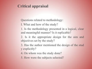 Critical appraisal
Questions related to methodology:
I. What and how of the study?
1. Is the methodology presented in a logical, clear
and meaningful manner? Is it replicable?
2. Is it the appropriate design for the aim and
objectives set by the study?
3. Has the author mentioned the design of the stud
y explicitly?
4. On whom was the study done?
5. How were the subjects selected?
 