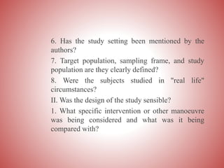 6. Has the study setting been mentioned by the
authors?
7. Target population, sampling frame, and study
population are they clearly defined?
8. Were the subjects studied in "real life"
circumstances?
II. Was the design of the study sensible?
1. What specific intervention or other manoeuvre
was being considered and what was it being
compared with?
 