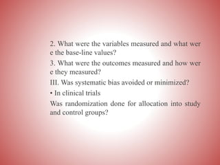 2. What were the variables measured and what wer
e the base-line values?
3. What were the outcomes measured and how wer
e they measured?
III. Was systematic bias avoided or minimized?
• In clinical trials
Was randomization done for allocation into study
and control groups?
 