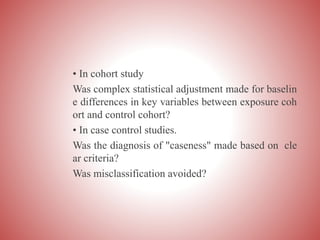 • In cohort study
Was complex statistical adjustment made for baselin
e differences in key variables between exposure coh
ort and control cohort?
• In case control studies.
Was the diagnosis of "caseness" made based on cle
ar criteria?
Was misclassification avoided?
 