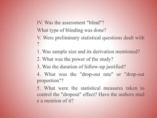 IV. Was the assessment "blind"?
What type of blinding was done?
V. Were preliminary statistical questions dealt with
?
1. Was sample size and its derivation mentioned?
2. What was the power of the study?
3. Was the duration of follow-up justified?
4. What was the "drop-out rate" or "drop-out
proportion"?
5. What were the statistical measures taken to
control the "dropout" effect? Have the authors mad
e a mention of it?
 