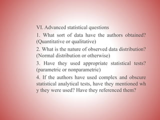 VI. Advanced statistical questions
1. What sort of data have the authors obtained?
(Quantitative or qualitative)
2. What is the nature of observed data distribution?
(Normal distribution or otherwise)
3. Have they used appropriate statistical tests?
(parametric or nonparametric)
4. If the authors have used complex and obscure
statistical analytical tests, have they mentioned wh
y they were used? Have they referenced them?
 