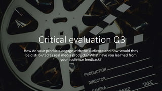 Critical evaluation Q3
How do your products engage with the audience and how would they
be distributed as real media products? What have you learned from
your audience feedback?
 
