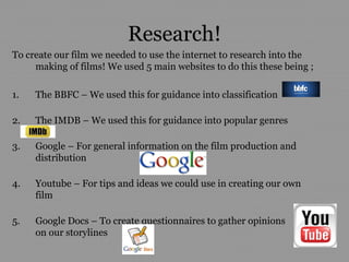 Research!
To create our film we needed to use the internet to research into the
     making of films! We used 5 main websites to do this these being ;

1.   The BBFC – We used this for guidance into classification

2.   The IMDB – We used this for guidance into popular genres

3.   Google – For general information on the film production and
     distribution

4.   Youtube – For tips and ideas we could use in creating our own
     film

5.   Google Docs – To create questionnaires to gather opinions
     on our storylines
 