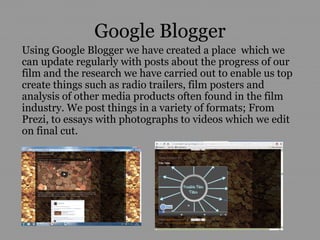 Google Blogger
Using Google Blogger we have created a place which we
can update regularly with posts about the progress of our
film and the research we have carried out to enable us top
create things such as radio trailers, film posters and
analysis of other media products often found in the film
industry. We post things in a variety of formats; From
Prezi, to essays with photographs to videos which we edit
on final cut.
 