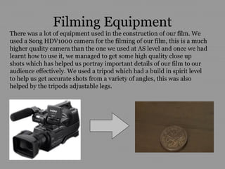 Filming Equipment
There was a lot of equipment used in the construction of our film. We
used a Song HDV1000 camera for the filming of our film, this is a much
higher quality camera than the one we used at AS level and once we had
learnt how to use it, we managed to get some high quality close up
shots which has helped us portray important details of our film to our
audience effectively. We used a tripod which had a build in spirit level
to help us get accurate shots from a variety of angles, this was also
helped by the tripods adjustable legs.
 