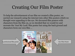 Creating Our Film Poster
 To help the advertisement of our film we created a film poster, we
 carried our research using the internet into other film posters which we
 thought were appealing to the eye. We favoured film posters with
 characters from the film on, so we decided that we would try and
 recreate the ‘Just My Luck’ film poster but using the back ground and
 characters form our own film …




A professional film poster                                   Our Film Poster
 