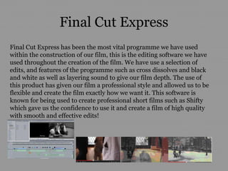 Final Cut Express
Final Cut Express has been the most vital programme we have used
within the construction of our film, this is the editing software we have
used throughout the creation of the film. We have use a selection of
edits, and features of the programme such as cross dissolves and black
and white as well as layering sound to give our film depth. The use of
this product has given our film a professional style and allowed us to be
flexible and create the film exactly how we want it. This software is
known for being used to create professional short films such as Shifty
which gave us the confidence to use it and create a film of high quality
with smooth and effective edits!
 