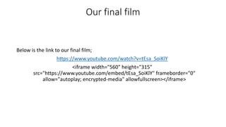 Our final film
Below is the link to our final film;
https://www.youtube.com/watch?v=tEsa_SoiKlY
<iframe width="560" height="315"
src="https://www.youtube.com/embed/tEsa_SoiKlY" frameborder="0"
allow="autoplay; encrypted-media" allowfullscreen></iframe>
 