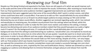 Reviewing our final film
Despite our film being finished and exported to YouTube, there are still aspects of it which we would improve such
as the audio and the some of the shots in order to improve the visuals, furthermore, after receiving our results back
from our final questionnaire some audience members suggested improvements we could have made. Some
improvements that were suggested were that some of the sound effects didn’t work in certain scenes, and other
scenes could have done with a sound effect. If we were to re-edit our film I would definitely fix any sound effects
that I wasn’t completely sure on as I’d want my whole target audience to enjoy viewing our film and not feel
distracted by any out of place sound effects. Another suggestion we received regarding audio, which I too noticed
and would plan on improving was, the ambient sound present from the settings where we filmed, whilst this
arguably could be beneficial in order to make the film seem more realistic and evidence the setting, it instead
became too distracting and some of our audience members stated that they would have given our audio a higher
mark if it weren’t for the background noise. If I could edit the film I would definitely plan on removing all
background noise from the setting to avoid distracting our audience, I would either use a microphone to record any
dialogue, or re-shoot the scenes but at a time where the set was quieter. I would also want to re-shoot some shots
and scenes in order to shoot different and new angles, allowing us to engage our audience more and to show off our
skills in cinematography, I also believe this would make our film more exciting. Despite all of this, I am very happy
with our final product which was heavily improved from our rough cut and attracted our target audience. I believe
we captured the conventions of a romantic comedy/teen movie and created a successful teenage rom-com short
film, as well as achieving our aims, inspired by the Uses and Gratifications theory. I believe we achieved our aims of
engaging our audience and allowing them to immerse themselves and gain pleasure and release from real life
stresses.
 